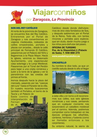 SOS DEL REY CATÓLICO                      Católico) desde donde disfrutare-
     Al norte de la provincia de Zaragoza,     mos de otra vista fantástica de Sos,
     se encuentra Sos del Rey Católico.        y después saldremos por el Portal
     Entraremos por el Portal de               de la Reina. Todo ello, con tantos
     Zaragoza y nos convertiremos en           rincones y portales para explorar,
     viajeros medievales, rodeados de          que sin duda, darán mucho juego a
     calles empedradas, portales y             los niños para disfrutar del paseo.
     plazas con arcadas... desde la calle      OFICINA DE TURISMO
     principal de Fernando El Católico,        Pza. de la Hispanidad,1 (Palacio
     pasaremos por el Palacio del Niño y       de Sada). T. 948 888 270
     llegaremos a la Plaza Mayor. Hacia        www.sosdelreycatolico.es
     la iglesia, veremos su blasonado
     Ayuntamiento, una espectacular
     casa solariega y la Lonja Medieval.       UNCASTILLO
     Pasaremos por el Túnel del Perdón         Su nombre lo dice todo, ya que un
     para bajar a una cripta románica y        castillo saluda desde lo alto al llegar
     subir a la torre de la iglesia y ver la
     panorámica con las crestas del
     pirineo al frente.
     Iremos después hacia la plaza del
     mercado, pasando por las “casicas
     del cura” hasta el Parador de la villa.
     En nuestro recorrido buscaremos
     también el Portalico, el barrio de la
     Tauna y el Palacio de
     Sada (centro de                           a esta villa y en torno a él recorrere-
     interpretación de                         mos sus calles, sus seis iglesias
     Fernan                                    románicas y sus casas, pensando
     do el                                     que en cualquier momento nos
                                               sorprenderá un caballero medieval
                                               por el camino. Además, podremos
                                               comprobar como trabajaban en las
                                               épocas antiguas los albañiles,
                                               canteros, herreros y fusteros (como
                                               se llamaba entonces a los
                                               carpinteros).
                                               Su entorno natural, la sierra de

10
 