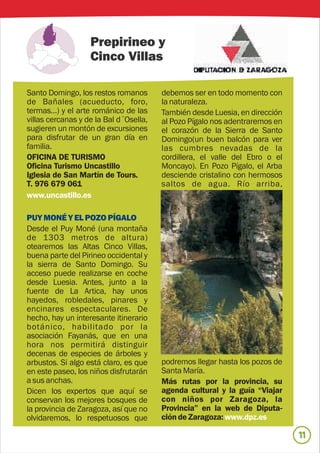 Prepirineo y
                   Cinco Villas

Santo Domingo, los restos romanos       debemos ser en todo momento con
de Bañales (acueducto, foro,            la naturaleza.
termas…) y el arte románico de las      También desde Luesia, en dirección
villas cercanas y de la Bal d´Osella,   al Pozo Pígalo nos adentraremos en
sugieren un montón de excursiones       el corazón de la Sierra de Santo
para disfrutar de un gran día en        Domingo(un buen balcón para ver
familia.                                las cumbres nevadas de la
OFICINA DE TURISMO                      cordillera, el valle del Ebro o el
Oficina Turismo Uncastillo              Moncayo). En Pozo Pígalo, el Arba
Iglesia de San Martín de Tours.         desciende cristalino con hermosos
T. 976 679 061                          saltos de agua. Río arriba,
www.uncastillo.es

PUY MONÉ Y EL POZO PÍGALO
Desde el Puy Moné (una montaña
de 1303 metros de altura)
otearemos las Altas Cinco Villas,
buena parte del Pirineo occidental y
la sierra de Santo Domingo. Su
acceso puede realizarse en coche
desde Luesia. Antes, junto a la
fuente de La Artica, hay unos
hayedos, robledales, pinares y
encinares espectaculares. De
hecho, hay un interesante itinerario
botánico, habilitado por la
asociación Fayanás, que en una
hora nos permitirá distinguir
decenas de especies de árboles y
arbustos. Si algo está claro, es que    podremos llegar hasta los pozos de
en este paseo, los niños disfrutarán    Santa María.
a sus anchas.                           Más rutas por la provincia, su
Dicen los expertos que aquí se          agenda cultural y la guía “Viajar
conservan los mejores bosques de        con niños por Zaragoza, la
la provincia de Zaragoza, así que no    Provincia” en la web de Diputa-
olvidaremos, lo respetuosos que         ción de Zaragoza: www.dpz.es

                                                                             11
 