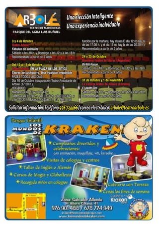 Una elección Inteligente
               TEATRO DE MARIONETAS           Una experiencia inolvidable
  PARQUE DEL AGUA LUIS BUÑUEL

 3 y 4 de Octubre                                        función por la mañana, hay clases.El día 12 no hay la
 Teatro Arbolé                                           de las 17:30 h. y el día 18 no hay la de las 20:30 h.)
 Fábulas de animales                                     Recomendada a partir de 2 años
 Sábado a las 18 h. y Domingo a las 12 y a las 18 h.
 Recomendada a partir de 3 años                          24 y 25 de Octubre
                                                         Bienteveo teatro de títeres (Argentina)
 Del 10 al 18 de Octubre                                 Birlibirloque
 Teatro Arbolé. EN LA PLAZA DE LOS SITIOS                Sábado a las 18 h. y Domingo a las 12 y a las 18 h.
 Títeres de cachiporra. Una tradición irrepetible        Recomendada a partir de 4 años
 PASES TODOS LOS DIAS
 Día 10 de Octubre Inauguración Teatro Ambulante de      31 de Octubre y 1 de Noviembre
 Arbolé (17:30 h.)                                       La carreta Teatro de Títeres (Levante)
 HORARIOS:                                               El patito feo
 Mañanas a las 12 y a las 13 h.                          Sábado a las 18 h. y Domingo a las 12 y a las 18 h.
 Tardes a las 17:30 h. a las 18:30 h. a las 19:30 h. y   Recomendada a partir de 2 años
 a las 20:30 h. (Excepto los días 14, 15, 16 no hay

Solicitar información: Teléfono 976 734466 / correo electrónico: arbole@teatroarbole.es
 