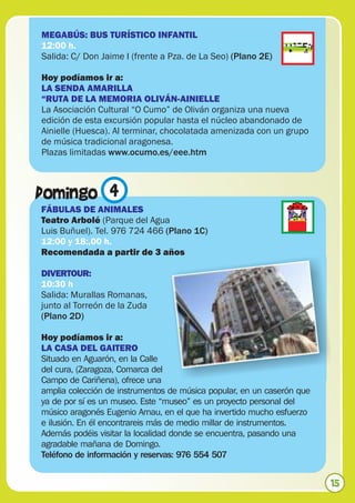 MEGABÚS: BUS TURÍSTICO INFANTIL
12:00 h.
Salida: C/ Don Jaime I (frente a Pza. de La Seo) (Plano 2E)

Hoy podíamos ir a:
LA SENDA AMARILLA
“RUTA DE LA MEMORIA OLIVÁN-AINIELLE
La Asociación Cultural “O Cumo” de Oliván organiza una nueva
edición de esta excursión popular hasta el núcleo abandonado de
Ainielle (Huesca). Al terminar, chocolatada amenizada con un grupo
de música tradicional aragonesa.
Plazas limitadas www.ocumo.es/eee.htm



Domingo 4
FÁBULAS DE ANIMALES
Teatro Arbolé (Parque del Agua
Luis Buñuel). Tel. 976 724 466 (Plano 1C)
12:00 y 18:,00 h.
Recomendada a partir de 3 años

DIVERTOUR:
10:30 h
Salida: Murallas Romanas,
junto al Torreón de la Zuda
(Plano 2D)

Hoy podíamos ir a:
LA CASA DEL GAITERO
Situado en Aguarón, en la Calle
del cura, (Zaragoza, Comarca del
Campo de Cariñena), ofrece una
amplia colección de instrumentos de música popular, en un caserón que
ya de por sí es un museo. Este “museo” es un proyecto personal del
músico aragonés Eugenio Arnau, en el que ha invertido mucho esfuerzo
e ilusión. En él encontrareis más de medio millar de instrumentos.
Además podéis visitar la localidad donde se encuentra, pasando una
agradable mañana de Domingo.
Teléfono de información y reservas: 976 554 507


                                                                        15
 