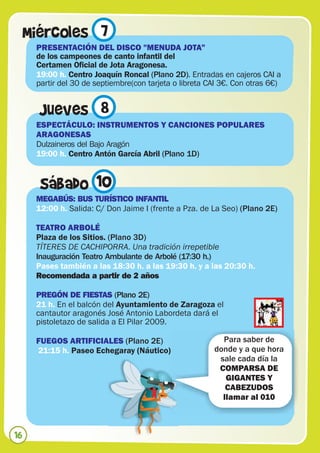 Miércoles 7
      PRESENTACIÓN DEL DISCO "MENUDA JOTA”
      de los campeones de canto infantil del
      Certamen Oficial de Jota Aragonesa.
      19:00 h. Centro Joaquín Roncal (Plano 2D). Entradas en cajeros CAI a
      partir del 30 de septiembre(con tarjeta o libreta CAI 3€. Con otras 6€)


       Jueves 8
      ESPECTÁCULO: INSTRUMENTOS Y CANCIONES POPULARES
      ARAGONESAS
      Dulzaineros del Bajo Aragón
      19:00 h. Centro Antón García Abril (Plano 1D)


       Sábado 10
      MEGABÚS: BUS TURÍSTICO INFANTIL
      12:00 h. Salida: C/ Don Jaime I (frente a Pza. de La Seo) (Plano 2E)

      TEATRO ARBOLÉ
      Plaza de los Sitios. (Plano 3D)
      TÍTERES DE CACHIPORRA. Una tradición irrepetible
      Inauguración Teatro Ambulante de Arbolé (17:30 h.)
      Pases también a las 18:30 h. a las 19:30 h. y a las 20:30 h.
      Recomendada a partir de 2 años

      PREGÓN DE FIESTAS (Plano 2E)
      21 h. En el balcón del Ayuntamiento de Zaragoza el
      cantautor aragonés José Antonio Labordeta dará el
      pistoletazo de salida a El Pilar 2009.

      FUEGOS ARTIFICIALES (Plano 2E)                       Para saber de
      21:15 h. Paseo Echegaray (Náutico)                 donde y a que hora
                                                          sale cada día la
                                                          COMPARSA DE
                                                            GIGANTES Y
                                                            CABEZUDOS
                                                           llamar al 010



16
 