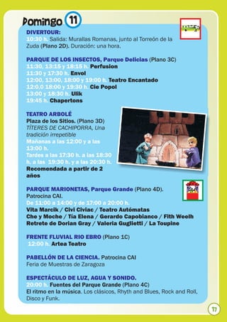 Domingo 11
DIVERTOUR:
10:30 h. Salida: Murallas Romanas, junto al Torreón de la
Zuda (Plano 2D). Duración: una hora.

PARQUE DE LOS INSECTOS, Parque Delicias (Plano 3C)
11:30, 13:15 y 18:15 h. Perfusion
11:30 y 17:30 h. Envol
12:00, 13:00, 18:00 y 19:00 h. Teatro Encantado
12:0,0 18:00 y 19:30 h. Cie Popol
13:00 y 18:30 h. Ulik
19:45 h. Chapertons

TEATRO ARBOLÉ
Plaza de los Sitios. (Plano 3D)
TÍTERES DE CACHIPORRA, Una
tradición irrepetible
Mañanas a las 12:00 y a las
13:00 h.
Tardes a las 17:30 h. a las 18:30
h. a las 19:30 h. y a las 20:30 h.
Recomendada a partir de 2
años

PARQUE MARIONETAS, Parque Grande (Plano 4D).
Patrocina CAI.
De 11:00 a 14:00 y de 17:00 a 20:00 h.
Vita Marcik / Civi Civiac / Teatro Autómatas
Che y Moche / Tía Elena / Gerardo Capobianco / Fith Weelh
Retrete de Dorian Gray / Valeria Guglietti / La Toupine

FRENTE FLUVIAL RIO EBRO (Plano 1C)
12:00 h. Artea Teatro

PABELLÓN DE LA CIENCIA. Patrocina CAI
Feria de Muestras de Zaragoza

ESPECTÁCULO DE LUZ, AGUA Y SONIDO.
20:00 h. Fuentes del Parque Grande (Plano 4C)
El ritmo en la música. Los clásicos, Rhyth and Blues, Rock and Roll,
Disco y Funk.
                                                                       17
 