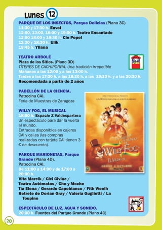 Lunes 12
     PARQUE DE LOS INSECTOS, Parque Delicias (Plano 3C)
     11:30 y 17:30 h. Envol
     12:00, 13:00, 18:00 y 19:00 h. Teatro Encantado
     12:00 18:00 y 19:30 h. Cie Popol
     12:30 y 18:30 h. Ulik
     19:45 h. Yllana

     TEATRO ARBOLÉ
     Plaza de los Sitios. (Plano 3D)
     TÍTERES DE CACHIPORRA. Una tradición irrepetible
     Mañanas a las 12:00 y a las 13:00 h.
     Tardes a las 17:30 h. a las 18:30 h. a las 19:30 h. y a las 20:30 h.
     Recomendada a partir de 2 años

     PABELLÓN DE LA CIENCIA.
     Patrocina CAI.
     Feria de Muestras de Zaragoza

     WILLY FOG, EL MUSICAL
     18:00 h. Espacio Z Valdespartera
     Un espectáculo para dar la vuelta
     al mundo.
     Entradas disponibles en cajeros
     CAI y cai.es (las compras
     realizadas con tarjeta CAI tienen 3
     € de descuento).

     PARQUE MARIONETAS, Parque
     Grande (Plano 4D).
     Patrocina CAI.
     De 11:00 a 14:00 y de 17:00 a
     20:00 h.
     Vita Marcik / Civi Civiac /
     Teatro Autómatas / Che y Moche
     Tía Elena / Gerardo Capobianco / Fith Weelh
     Retrete de Dorian Gray / Valeria Guglietti / La
       Toupine

     ESPECTÁCULO DE LUZ, AGUA Y SONIDO.
     20:00 h. Fuentes del Parque Grande (Plano 4C)
20
 