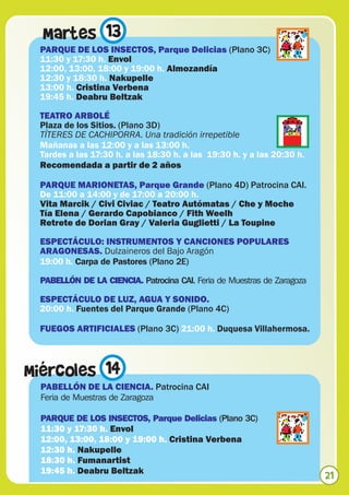 Martes 13
 PARQUE DE LOS INSECTOS, Parque Delicias (Plano 3C)
 11:30 y 17:30 h. Envol
 12:00, 13:00, 18:00 y 19:00 h. Almozandía
 12:30 y 18:30 h. Nakupelle
 13:00 h. Cristina Verbena
 19:45 h. Deabru Beltzak

 TEATRO ARBOLÉ
 Plaza de los Sitios. (Plano 3D)
 TÍTERES DE CACHIPORRA. Una tradición irrepetible
 Mañanas a las 12:00 y a las 13:00 h.
 Tardes a las 17:30 h. a las 18:30 h. a las 19:30 h. y a las 20:30 h.
 Recomendada a partir de 2 años

 PARQUE MARIONETAS, Parque Grande (Plano 4D) Patrocina CAI.
 De 11:00 a 14:00 y de 17:00 a 20:00 h.
 Vita Marcik / Civi Civiac / Teatro Autómatas / Che y Moche
 Tía Elena / Gerardo Capobianco / Fith Weelh
 Retrete de Dorian Gray / Valeria Guglietti / La Toupine

 ESPECTÁCULO: INSTRUMENTOS Y CANCIONES POPULARES
 ARAGONESAS. Dulzaineros del Bajo Aragón
 19:00 h. Carpa de Pastores (Plano 2E)

 PABELLÓN DE LA CIENCIA. Patrocina CAI. Feria de Muestras de Zaragoza

 ESPECTÁCULO DE LUZ, AGUA Y SONIDO.
 20:00 h. Fuentes del Parque Grande (Plano 4C)

 FUEGOS ARTIFICIALES (Plano 3C) 21:00 h. Duquesa Villahermosa.



Miércoles 14
  PABELLÓN DE LA CIENCIA. Patrocina CAI
  Feria de Muestras de Zaragoza

  PARQUE DE LOS INSECTOS, Parque Delicias (Plano 3C)
  11:30 y 17:30 h. Envol
  12:00, 13:00, 18:00 y 19:00 h. Cristina Verbena
  12:30 h. Nakupelle
  18:30 h. Fumanartist
  19:45 h. Deabru Beltzak
                                                                        21
 