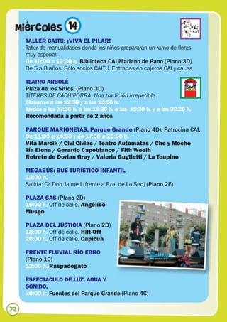 Miércoles 14
     TALLER CAITU: ¡VIVA EL PILAR!
     Taller de manualidades donde los niños prepararán un ramo de flores
     muy especial.
     De 10:00 a 12:30 h. Biblioteca CAI Mariano de Pano (Plano 3D)
     De 5 a 8 años. Sólo socios CAITU. Entradas en cajeros CAI y cai.es

     TEATRO ARBOLÉ
     Plaza de los Sitios. (Plano 3D)
     TÍTERES DE CACHIPORRA. Una tradición irrepetible
     Mañanas a las 12:00 y a las 13:00 h.
     Tardes a las 17:30 h. a las 18:30 h. a las 19:30 h. y a las 20:30 h.
     Recomendada a partir de 2 años

     PARQUE MARIONETAS, Parque Grande (Plano 4D). Patrocina CAI.
     De 11:00 a 14:00 y de 17:00 a 20:00 h.
     Vita Marcik / Civi Civiac / Teatro Autómatas / Che y Moche
     Tía Elena / Gerardo Capobianco / Fith Weelh
     Retrete de Dorian Gray / Valeria Guglietti / La Toupine

     MEGABÚS: BUS TURÍSTICO INFANTIL
     12:00 h.
     Salida: C/ Don Jaime I (frente a Pza. de La Seo) (Plano 2E)

     PLAZA SAS (Plano 2D)
     19:00 h. Off de calle. Angélico
     Musgo

     PLAZA DEL JUSTICIA (Plano 2D)
     18:00 h. Off de calle. Hilt-Off
     20:00 h. Off de calle. Capicua

     FRENTE FLUVIAL RÍO EBRO
     (Plano 1C)
     12:00 h. Raspadegato

     ESPECTÁCULO DE LUZ, AGUA Y
     SONIDO.
     20:00 h. Fuentes del Parque Grande (Plano 4C)

22
 