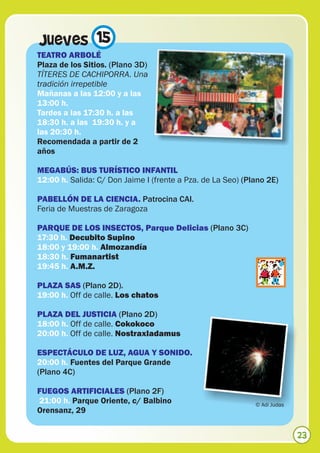 Jueves 15
TEATRO ARBOLÉ
Plaza de los Sitios. (Plano 3D)
TÍTERES DE CACHIPORRA. Una
tradición irrepetible
Mañanas a las 12:00 y a las
13:00 h.
Tardes a las 17:30 h. a las
18:30 h. a las 19:30 h. y a
las 20:30 h.
Recomendada a partir de 2
años

MEGABÚS: BUS TURÍSTICO INFANTIL
12:00 h. Salida: C/ Don Jaime I (frente a Pza. de La Seo) (Plano 2E)

PABELLÓN DE LA CIENCIA. Patrocina CAI.
Feria de Muestras de Zaragoza

PARQUE DE LOS INSECTOS, Parque Delicias (Plano 3C)
17:30 h. Decubito Supino
18:00 y 19:00 h. Almozandía
18:30 h. Fumanartist
19:45 h. A.M.Z.

PLAZA SAS (Plano 2D).
19:00 h. Off de calle. Los chatos

PLAZA DEL JUSTICIA (Plano 2D)
18:00 h. Off de calle. Cokokoco
20:00 h. Off de calle. Nostraxladamus

ESPECTÁCULO DE LUZ, AGUA Y SONIDO.
20:00 h. Fuentes del Parque Grande
(Plano 4C)

FUEGOS ARTIFICIALES (Plano 2F)
21:00 h. Parque Oriente, c/ Balbino                          © Adi Judas
Orensanz, 29


                                                                           23
 