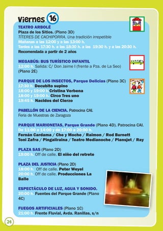 Viernes 16
     TEATRO ARBOLÉ
     Plaza de los Sitios. (Plano 3D)
     TÍTERES DE CACHIPORRA. Una tradición irrepetible
     Mañanas a las 12:00 y a las 13:00 h.
     Tardes a las 17:30 h. a las 18:30 h. a las 19:30 h. y a las 20:30 h.
     Recomendada a partir de 2 años

     MEGABÚS: BUS TURÍSTICO INFANTIL
     12:00 h. Salida: C/ Don Jaime I (frente a Pza. de La Seo)
     (Plano 2E)

     PARQUE DE LOS INSECTOS, Parque Delicias (Plano 3C)
     17:30 h. Decubito supino
     18:00 y 19:00 h.Cristina Verbena
     18:00 y 19:00 h. Circo Tres uno
     19:45 h. Nacidos del Cierzo

     PABELLÓN DE LA CIENCIA. Patrocina CAI.
     Feria de Muestras de Zaragoza

     PARQUE MARIONETAS, Parque Grande (Plano 4D). Patrocina CAI.
     De 11:00 a 14:00 y de 17:00 a 20:00 h.
     Fernán Cardama / Che y Moche / Raimon / Rod Burnett
     Toni Zafra / Pingaliraina / Teatro Medianoche / Plansjet / Ray

     PLAZA SAS (Plano 2D)
     19:00 h. Off de calle. El niño del retrete

     PLAZA DEL JUSTICIA (Plano 2D)
     18:00 h. Off de calle. Peter Weyel
     20:00 h. Off de calle. Producciones La
     Balle

     ESPECTÁCULO DE LUZ, AGUA Y SONIDO.
     20:00 h. Fuentes del Parque Grande (Plano
     4C)

     FUEGOS ARTIFICIALES (Plano 1C)
     21:00 h. Frente Fluvial, Avda. Ranillas, s/n

24
 