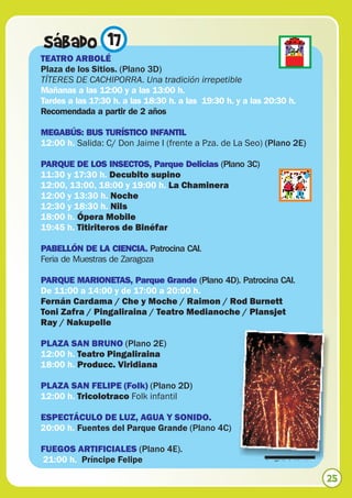 Sábado 17
TEATRO ARBOLÉ
Plaza de los Sitios. (Plano 3D)
TÍTERES DE CACHIPORRA. Una tradición irrepetible
Mañanas a las 12:00 y a las 13:00 h.
Tardes a las 17:30 h. a las 18:30 h. a las 19:30 h. y a las 20:30 h.
Recomendada a partir de 2 años

MEGABÚS: BUS TURÍSTICO INFANTIL
12:00 h. Salida: C/ Don Jaime I (frente a Pza. de La Seo) (Plano 2E)

PARQUE DE LOS INSECTOS, Parque Delicias (Plano 3C)
11:30 y 17:30 h. Decubito supino
12:00, 13:00, 18:00 y 19:00 h. La Chaminera
12:00 y 13:30 h. Noche
12:30 y 18:30 h. Nils
18:00 h. Ópera Mobile
19:45 h. Titiriteros de Binéfar

PABELLÓN DE LA CIENCIA. Patrocina CAI.
Feria de Muestras de Zaragoza

PARQUE MARIONETAS, Parque Grande (Plano 4D). Patrocina CAI.
De 11:00 a 14:00 y de 17:00 a 20:00 h.
Fernán Cardama / Che y Moche / Raimon / Rod Burnett
Toni Zafra / Pingaliraina / Teatro Medianoche / Plansjet
Ray / Nakupelle

PLAZA SAN BRUNO (Plano 2E)
12:00 h. Teatro Pingaliraina
18:00 h. Producc. Viridiana

PLAZA SAN FELIPE (Folk) (Plano 2D)
12:00 h. Tricolotraco Folk infantil

ESPECTÁCULO DE LUZ, AGUA Y SONIDO.
20:00 h. Fuentes del Parque Grande (Plano 4C)

FUEGOS ARTIFICIALES (Plano 4E).
21:00 h. Príncipe Felipe                                   © Agata Urbaniak


                                                                              25
 