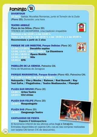 Domingo 18
     DIVERTOUR
     10.30 h. Salida: Murallas Romanas, junto al Torreón de la Zuda
     (Plano 2D). Duración: una hora

     TEATRO ARBOLÉ
     Plaza de los Sitios. (Plano 3D)
     TÍTERES DE CACHIPORRA. Una tradición irrepetible
     Mañanas a las 12:00 y a las 13:00 h.
     Tardes a las 17:30 h. a las 18:30 h. a las 19:30 h. y a las 20:30 h.
     Recomendada a partir de 2 años

     PARQUE DE LOS INSECTOS, Parque Delicias (Plano 3C)
     11:30 y 17:30 h. Decubito supino
     12:00, 13:00, 18:00 y 19:00 h. La Chaminera
     12:30 y 18:00 h. Ópera Mobile
     12:30 y 18:30 h. Nils
     19:45 h. EFS

     PABELLÓN DE LA CIENCIA. Patrocina CAI.
     Feria de Muestras de Zaragoza

     PARQUE MARIONETAS, Parque Grande (Plano 4D). Patrocina CAI.
     De 11:00 a 14:00 y de 17:00 a 20:00 h.
     Nakupelle / Che y Moche / Raimon / Rod Burnett / Ray
     Toni Zafra / Pingaliraina / Teatro Medianoche / Plansjet

     PLAZA SAN BRUNO (Plano 2E)
     12:00 h. Artea Teatro
     18:00 h. Civi civiac

     PLAZA SAN FELIPE (Plano 2D)
     12:00 h. Raspadegato

     PLAZA SAS (Plano 2D)
     18:00 h. Zanguango Teatro

     CANTAJUEGO DE FIESTA
     18:00. Espacio Z Valdespartera
     El fenómeno infantil de los últimos años llega a Zaragoza.
     Entradas disponibles en cajeros CAI y cai.es (las compras realizadas
     con tarjeta CAI tienen 3 € de descuento).
26
 