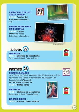 ESPECTÁCULO DE LUZ,
AGUA Y SONIDO.
20:00 h.Fuentes del
Parque Grande (Plano
4C)

FUEGOS ARTIFICIALES
FIN DE FIESTAS
23:30 h. Parque
Macanaz, Paseo
Echegaray y Caballero


                                                  © Agata Urbaniak



 Jueves 22
SIRENOTAS
18:00 h. Biblioteca de Monzalbarba
Espectáculo infantil. Binomio Teatro.




Viernes 23
RASTRILLO ARAGÓN
de la Fundación Federico Ozanam, (del 23 de octubre al 2 de
noviembre, sala Multiusos del Auditorio de Zaragoza. Pza.
Eduardo Ibarra) (Plano 4C).
ACTIVIDADES INFANTILES:
17:00 h. Pintar caras

SIRENOTAS
18:00 h. Biblioteca de Monzalbarba
Espectáculo infantil. Binomio Teatro.

ZÍNGARO ZIRKUS
20:30 h.: Casa de Cultura, DAROCA


                                                                     27
 