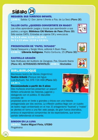 Sábado 24
     MEGABÚS: BUS TURÍSTICO INFANTIL
     12:00 h. Salida: C/ Don Jaime I (frente a Pza. de La Seo) (Plano 2E)
     ·
     TALLER CAITU: ¿QUIERES CONVERTIRTE EN MAGO?
     Los niños aprenderán juegos y trucos que asombrarán a sus
     padres y amigos. Biblioteca CAI Mariano de Pano (Plano 3D)
     Sólo socios CAITU. Entradas en cajeros CAI y www.cai.es
     De 5 a 8 años: 11:00 a 21:00 h.
     De 9 a 13 años: 12:15 a 13:15 h.

     PRESENTACIÓN DE “PAPEL TATUADO”
     Daniel Nesquens y Sergio Mora, editorial A Buen Paso.
     13:00 h. Librería Antígona, Pedro Cerbuna, 25 (Plano 3D)

     RASTRILLO ARAGÓN
     Sala Multiusos del Auditorio de Zaragoza. Pza. Eduardo Ibarra
     (Plano 4C). ACTIVIDADES INFANTILES: 17:00 h. Hinchables

     BIRLIBIRLOQUE
     Bienteveo teatro de títeres (Argentina)
     Teatro Arbolé (Parque del Agua
     Luis Buñuel). Tel. 976 724 466 (Plano 1C)
     18,00 h.
     Recomendada a partir de 4 años
     Dos muñecos enormes presentan un popurrí
     titiritero articulando las historias, jugando y
     dialogando con el público. El discutible
     concepto de
     propiedad pone en brete a grandes y chicos con una historia
     protagonizada por dos vecinos. La inflexión poética llega con un cuadro
     de teatro negro ambientado en el mar. El antagonismo "buenos" y "malos"
     se plantea en torno a una flor: este pasaje, de gran fuerza dramática,
     arranca el espontáneo compromiso de los espectadores, que toman
     partido defendiendo al inocente.

     SIMOON EN LA LUNA
     18:00 h. Teatro Miguel Fleta, UTEBO
     Pingaliraina

28
 