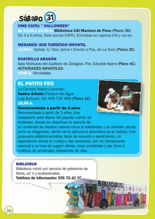 Sábado 31
      CINE CAITU: " HALLOWEEN”
      de 11:30 a 13:30 h. Biblioteca CAI Mariano de Pano (Plano 3D)
      De 3 a 6 años. Sólo socios CAITU. Entradas en cajeros CAI y cai.es.

      MEGABÚS: BUS TURÍSTICO INFANTIL
      12:00 h. Salida: C/ Don Jaime I (frente a Pza. de La Seo) (Plano 2E)

      RASTRILLO ARAGÓN
      Sala Multiusos del Auditorio de Zaragoza. Pza. Eduardo Ibarra (Plano 4C).
      ACTIVIDADES INFANTILES:
      17:00 h. Hinchables

      EL PATITO FEO
      La Carreta Teatro (Levante)
      Teatro Arbolé (Parque del Agua
      Luis Buñuel). Tel. 976 724 466 (Plano 1C)
      18,00 h.
      Recomendada a partir de 4 años
      Recomendada a partir de 3 años. Una
      adaptación para títeres del popular cuento de
      Andersen, donde sin desvirtuar la esencia de
      su contenido se resaltan valores como la solidaridad y se abordan temas
      como la integración, dentro de la estructura dramática de la historia. Una
      propuesta plásticonarrrativa, llena de emoción y sentimiento. Un
      espectáculo donde la música y las canciones, son un componente
      esencial a la hora de sugerir climas, crear ambientes y dar ritmo a
      multitud de personajes rebosantes de vida.


     BIBLIOBUS
     Biblioteca móvil con servicio de préstamo de
     libros, cd´s y audiovisuales.
     Teléfono de información: 976 72 40 35




30
 