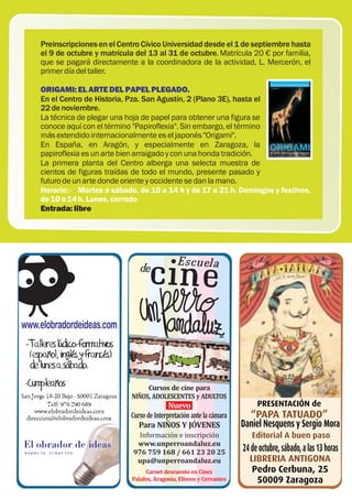 Preinscripciones en el Centro Cívico Universidad desde el 1 de septiembre hasta
el 9 de octubre y matrícula del 13 al 31 de octubre. Matrícula 20 € por familia,
que se pagará directamente a la coordinadora de la actividad, L. Mercerón, el
primer día del taller.

ORIGAMI: EL ARTE DEL PAPEL PLEGADO.
En el Centro de Historia, Pza. San Agustín, 2 (Plano 3E), hasta el
22 de noviembre.
La técnica de plegar una hoja de papel para obtener una figura se
conoce aquí con el término "Papiroflexia". Sin embargo, el término
más extendido internacionalmente es el japonés "Origami".
En España, en Aragón, y especialmente en Zaragoza, la
papiroflexia es un arte bien arraigado y con una honda tradición.
La primera planta del Centro alberga una selecta muestra de
cientos de figuras traídas de todo el mundo, presente pasado y
futuro de un arte donde oriente y occidente se dan la mano.
Horario: · Martes a sábado, de 10 a 14 h y de 17 a 21 h. Domingos y festivos,
de 10 a 14 h. Lunes, cerrado
Entrada: libre




                               Cursos de cine para
                          NIÑOS, ADOLESCENTES y ADULTOS
                                         Nuevo                           PRESENTACIÓN de
                          Curso de Interpretación ante la cámara      “PAPA TATUADO”
                             Para NIÑOS Y JÓVENES                   Daniel Nesquens y Sergio Mora
                            Información e inscripción                  Editorial A buen paso
                            www.unperroandaluz.eu
                           976 759 168 / 661 23 20 25               24 de octubre, sábado, a las 13 horas
                            upa@unperroandaluz.eu                     LIBRERIA ANTIGONA
                                Carnet descuento en Cines              Pedro Cerbuna, 25
                           Palafox, Aragonia, Elíseos y Cervantes       50009 Zaragoza 33
 