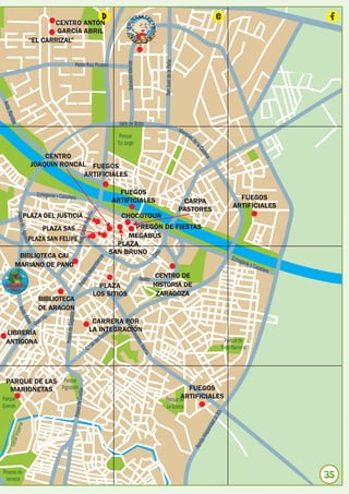 CENTRO ANTÓN
                                                                                d                                                                                     e                                       f
                                GARCÍA ABRIL
                        “EL CARRIZAL”




                                                                                                                            San Juan de la Peña
                                                                                              Salvador Allende
                                                       Pablo Ruiz Picasso
Avda
    .
  Ranil
       las




                                                                                        Valle de Broto

                                                                                         Parque
                                                                                        Tío Jorge

                            CENTRO
                        JOAQUÍN RONCAL FUEGOS
                                     ARTIFICIALES

                                                                                        FUEGOS
                                                                                      ARTIFICIALES                                                                               FUEGOS
                                                                                                                                                   CARPA
                                                                                                                                                                               ARTIFICIALES
                                                                                                                                                  PASTORES
          Paseo




                PLAZA DEL JUSTICIA                                                        CHOCOTOUR
                M.ª A




                            PLAZA SAS                                                        PREGÓN DE FIESTAS
               gustín




                        PLAZA SAN FELIPE                                                   MEGABÚS
                                                                                        PLAZA
                                                                                      SAN BRUNO
                                                                                                                        o




         BIBLIOTECA CAI
                                                                                                                     Cos




                                                                                                                                                                               Echeg
                                                                       ncia




                                                                                                                                                                                     aray
                                                                    nde




        MARIANO DE PANO                                                                                                                                                                     y Cab
                                                                                                                                                                                                    allero
                                                                 epe
                                                              Ind




                                                                                                                 Asalto CENTRO DE
                                                           eo
                                                        Pas




                                                                           PLAZA                                     HISTORIA DE
                                                                         LOS SITIOS                                   ZARAGOZA
                           BIBLIOTECA
                           DE ARAGÓN
             Avd




                                                  ta
                a. G




                               ía
                                    Paseo de Sagas




                             nV                                         CARRERA POR
                    oya




                          Gra
                                                                                            Avd




                                                                       LA INTEGRACIÓN
                                                                                               a. C




 LIBRERÍA                                                                   es
                                                                                orr
                                                                                                    esá




                                                                              sT                                                                                            Parque de
 ANTÍGONA                                                                 e la
                                                                                                       reo




                                                                      C.ºd                                                                                                Torre Ramona
                                                                                                           Alie
                                                                                                               rta




 PARQUE DE LAS Parque
  MARIONETAS Pignatelli                                                                                                                             FUEGOS
                                                              ellar




                                                                                                                                   ARTIFICIALES
                                                   Paseo de Cu




Parque                                                                                                                      Parque de
Grande                                                                                                                      La Granja
                                                                                                                                                                           )
                                                                                                                                                                        -30
                                                                                                                                                                    d (Z
              rial




                                                                                                                                                                nida
        l Impe




                                                                                                                                                            ispa
                                                                                                                                                        da H
    Cana




                                                                                                                                                     Ron




Pinares de
  Venecia                                                                                                                                                                                                    35
 
