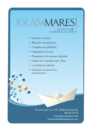 Gabinete de prensa.
Ÿ
Ÿ de comunicación.
Planes
Campañas de publicidad.
Ÿ
Organización de actos.
Ÿ
Programación de semanas culturales.
Ÿ
Gestión de contenidos web y blog.
Ÿ
Coordinación editorial.
Ÿ
Formación en protocolo y
Ÿ
  comunicación.




     FUENCLARA, 4, 1.ºD. 50003 ZARAGOZA
                             976 20 78 78
                    www.ideasamares.com
             contactar@ideasamares.com
 