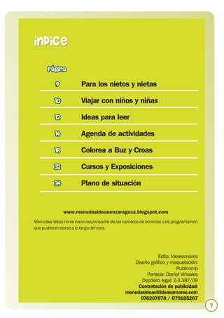 índice
       Página
          9            Para los nietos y nietas

          10           Viajar con niños y niñas

          12           Ideas para leer

          14           Agenda de actividades

          18           Colorea a Buz y Croas

          32           Cursos y Exposiciones

          34           Plano de situación


               www.menudasideasenzaragoza.blogspot.com
Menudas ideas no se hace responsable de los cambios de horarios o de programación
que pudieran darse a lo largo del mes.




                                                          Edita: Ideasamares
                                                Diseño gráfico y maquetación:
                                                                    Publicomp
                                                     Portada: Daniel Viñuales
                                                   Depósito legal: Z-3.387/09
                                                  Contratación de publicidad:
                                             menudasideas@ideasamares.com
                                                   976207878 / 679185267
                                                                                    7
 