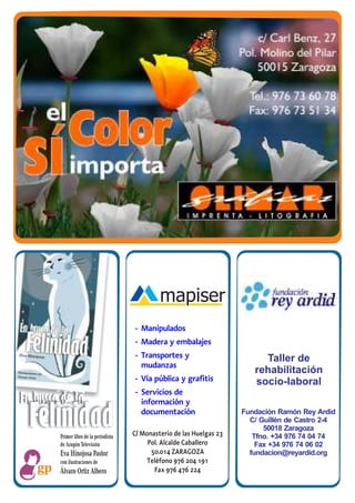 - Manipulados
                                        - Madera y embalajes
                                        - Transportes y                        Taller de
                                          mudanzas
                                                                             rehabilitación
                                        - Vía pública y grafitis             socio-laboral
                                        - Servicios de
En busca de la                            información y

 Felinidad
        Primer libro de la periodista
                                          documentación

                                        C/ Monasterio de las Huelgas 23
                                                                          Fundación Ramón Rey Ardid
                                                                            C/ Guillén de Castro 2-4
                                                                                50018 Zaragoza
                                                                             Tfno. +34 976 74 04 74
        de Aragón Televisión                 Pol. Alcalde Caballero           Fax +34 976 74 06 02
        Eva Hinojosa Pastor                   50.014 ZARAGOZA               fundacion@reyardid.org
        con ilustraciones de                 Teléfono 976 204 191
        Álvaro Ortiz Albero                    Fax 976 476 224
 