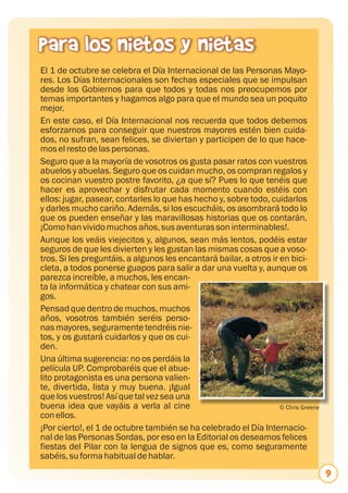 Para los nietos y nietas
El 1 de octubre se celebra el Día Internacional de las Personas Mayo-
res. Los Días Internacionales son fechas especiales que se impulsan
desde los Gobiernos para que todos y todas nos preocupemos por
temas importantes y hagamos algo para que el mundo sea un poquito
mejor.
En este caso, el Día Internacional nos recuerda que todos debemos
esforzarnos para conseguir que nuestros mayores estén bien cuida-
dos, no sufran, sean felices, se diviertan y participen de lo que hace-
mos el resto de las personas.
Seguro que a la mayoría de vosotros os gusta pasar ratos con vuestros
abuelos y abuelas. Seguro que os cuidan mucho, os compran regalos y
os cocinan vuestro postre favorito, ¿a que sí? Pues lo que tenéis que
hacer es aprovechar y disfrutar cada momento cuando estéis con
ellos: jugar, pasear, contarles lo que has hecho y, sobre todo, cuidarlos
y darles mucho cariño. Además, si los escucháis, os asombrará todo lo
que os pueden enseñar y las maravillosas historias que os contarán.
¡Como han vivido muchos años, sus aventuras son interminables!.
Aunque los veáis viejecitos y, algunos, sean más lentos, podéis estar
seguros de que les divierten y les gustan las mismas cosas que a voso-
tros. Si les preguntáis, a algunos les encantará bailar, a otros ir en bici-
cleta, a todos ponerse guapos para salir a dar una vuelta y, aunque os
parezca increíble, a muchos, les encan-
ta la informática y chatear con sus ami-
gos.
Pensad que dentro de muchos, muchos
años, vosotros también seréis perso-
nas mayores, seguramente tendréis nie-
tos, y os gustará cuidarlos y que os cui-
den.
Una última sugerencia: no os perdáis la
película UP. Comprobaréis que el abue-
lito protagonista es una persona valien-
te, divertida, lista y muy buena. ¡Igual
que los vuestros! Así que tal vez sea una
buena idea que vayáis a verla al cine                               © Chris Greene
con ellos.
¡Por cierto!, el 1 de octubre también se ha celebrado el Día Internacio-
nal de las Personas Sordas, por eso en la Editorial os deseamos felices
fiestas del Pilar con la lengua de signos que es, como seguramente
sabéis, su forma habitual de hablar.
                                                                                     9
 