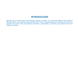 INTRODUCCIÓN
Microsoft, es una empresa que provee distintos productos y servicios. En el presente trabajo se hace énfasis al
Microsoft Office, en sus distintas versiones 2003, 2007 y 2010. Específicamente en lo referente a Power Point,
paquete que permite hacer presentaciones dinámicas, automatizadas y atractivas para cualquier evento de
negocios o estudios.
 