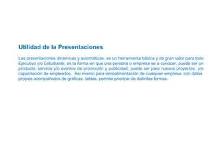  
 
 
Utilidad de la Presentaciones
 
Las presentaciones dinámicas y automáticas, es un herramienta básica y de gran valor para todo 
Ejecutivo y/o Estudiante, es la forma en que una persona o empresa se a conocer, puede ser un 
producto, servicio y/o eventos de promoción y publicidad, puede ser para nuevos proyectos  y/o 
capacitación de empleados.  Así mismo para retroalimentación de cualquier empresa, con datos  
propios acompañados de gráficas, tablas, permite priorizar de distintas formas.   
 
 
 