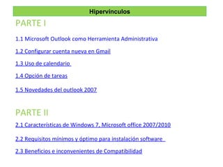 Hipervínculos
1.1 Microsoft Outlook como Herramienta Administrativa
1.2 Configurar cuenta nueva en Gmail
1.3 Uso de calendario
1.4 Opción de tareas
1.5 Novedades del outlook 2007
PARTE I
PARTE II
2.1 Características de Windows 7, Microsoft office 2007/2010
2.2 Requisitos mínimos y óptimo para instalación software
2.3 Beneficios e inconvenientes de Compatibilidad
 
