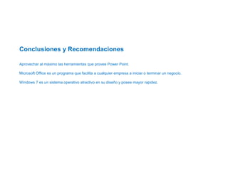  
 
 
Conclusiones y Recomendaciones
 
Aprovechar al máximo las herramientas que provee Power Point.
Microsoft Office es un programa que facilita a cualquier empresa a iniciar o terminar un negocio.
Windows 7 es un sistema operativo atractivo en su diseño y posee mayor rapidez.
 
 
 