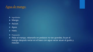 Agua de mango.
 Ingredientes:
 Mango.
 Azúcar.
 Agua.
 Hielo.
 Preparación:
 Pelar el mango, rebanarlo en pedazos no tan grandes, licuar el
mango después vaciar en el baso con agua vaciar azuar al gusto y
mesclar.
 