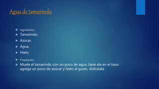 Agua de tamarindo.
 Ingredientes:
 Tamarindo.
 Azúcar.
 Agua.
 Hielo.
 Preparación:
 Muele el tamarindo con un poco de agua, base ala en el baso
agrega un poco de azúcar y hielo al gusto, disfrútala.
 