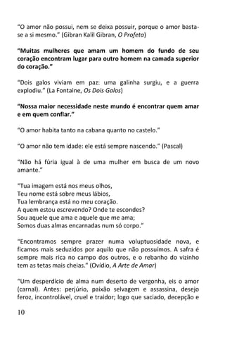“O amor não possui, nem se deixa possuir, porque o amor basta-
se a si mesmo.” (Gibran Kalil Gibran, O Profeta)

“Muitas mulheres que amam um homem do fundo de seu
coração encontram lugar para outro homem na camada superior
do coração.”

“Dois galos viviam em paz: uma galinha surgiu, e a guerra
explodiu.” (La Fontaine, Os Dois Galos)

“Nossa maior necessidade neste mundo é encontrar quem amar
e em quem confiar.”

“O amor habita tanto na cabana quanto no castelo.”

“O amor não tem idade: ele está sempre nascendo.” (Pascal)

“Não há fúria igual à de uma mulher em busca de um novo
amante.”

“Tua imagem está nos meus olhos,
Teu nome está sobre meus lábios,
Tua lembrança está no meu coração.
A quem estou escrevendo? Onde te escondes?
Sou aquele que ama e aquele que me ama;
Somos duas almas encarnadas num só corpo.”

“Encontramos sempre prazer numa voluptuosidade nova, e
ficamos mais seduzidos por aquilo que não possuímos. A safra é
sempre mais rica no campo dos outros, e o rebanho do vizinho
tem as tetas mais cheias.” (Ovídio, A Arte de Amar)

“Um desperdício de alma num deserto de vergonha, eis o amor
(carnal). Antes: perjúrio, paixão selvagem e assassina, desejo
feroz, incontrolável, cruel e traidor; logo que saciado, decepção e

10
 