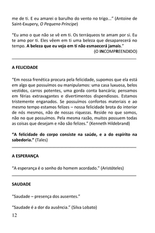 me de ti. E eu amarei o barulho do vento no trigo...” (Antoine de
Saint-Exupery, O Pequeno Príncipe)

“Eu amo o que não se vê em ti. Os terráqueos te amam por si. Eu
te amo por ti. Eles vêem em ti uma beleza que desaparecerá no
tempo. A beleza que eu vejo em ti não esmaecerá jamais.”
                                         (O INCOMPREENDIDO)
______________________________________________________

A FELICIDADE

“Em nossa frenética procura pela felicidade, supomos que ela está
em algo que possuímos ou manipulamos: uma casa luxuosa, belos
vestidos, carros potentes, uma gorda conta bancária; pensamos
em férias extravagantes e divertimentos dispendiosos. Estamos
tristemente enganados. Se possuímos confortos materiais e ao
mesmo tempo estamos felizes – nossa felicidade brota do interior
de nós mesmos, não de nossas riquezas. Reside no que somos,
não no que possuímos. Pela mesma razão, muitos possuem todas
as coisas que desejam e não são felizes.” (Kenneth Hildebrand)

“A felicidade do corpo consiste na saúde, e a do espírito na
sabedoria.” (Tales)
______________________________________________________

A ESPERANÇA

“A esperança é o sonho do homem acordado.” (Aristóteles)
______________________________________________________

SAUDADE

“Saudade – presença dos ausentes.”

“Saudade é a dor da ausência.” (Silva Lobato)
12
 