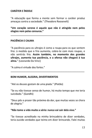 CARÁTER E ÍNDOLE

“A educação que forma a mente sem formar o caráter produz
ameaças contra a sociedade.” (Theodore Roosevelt)

“Um coração sereno é aquele que não é atingido nem pelos
elogios nem pelas censuras.”
______________________________________________________

PACIÊNCIA E CALMA

“A paciência para os ultrajes é como a roupa para os que sentem
frio: à medida que o frio aumenta, cobre-te com mais roupas, e
não sentirás frio. Assim também, no momento dos grandes
ultrajes, aumenta tua paciência, e a ofensa não chegará à tua
alma.” (Leonardo Da Vinci)

“A calma é virtude dos fortes.”
______________________________________________________

BOM HUMOR, ALEGRIA, DIVERTIMENTOS

“Até os deuses gostam de uma piada.” (Platão)

“Se eu não tivesse senso de humor, há muito tempo que me teria
suicidado.” (Gandhi)

“Deus pôs o prazer tão próximo da dor, que muitas vezes se chora
de alegria.”

“Não tome a vida muito a sério: nunca vai sair dela vivo.”

“Se tivesse acreditado na minha brincadeira de dizer verdades,
teria ouvido verdades que teimo em dizer brincando. Falei muitas

                                                             13
 