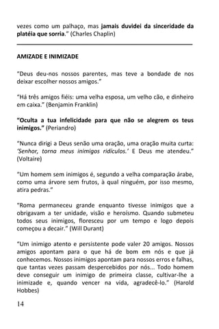 vezes como um palhaço, mas jamais duvidei da sinceridade da
platéia que sorria.” (Charles Chaplin)
______________________________________________________

AMIZADE E INIMIZADE

“Deus deu-nos nossos parentes, mas teve a bondade de nos
deixar escolher nossos amigos.”

“Há três amigos fiéis: uma velha esposa, um velho cão, e dinheiro
em caixa.” (Benjamin Franklin)

“Oculta a tua infelicidade para que não se alegrem os teus
inimigos.” (Periandro)

“Nunca dirigi a Deus senão uma oração, uma oração muita curta:
‘Senhor, torna meus inimigos ridículos.’ E Deus me atendeu.”
(Voltaire)

“Um homem sem inimigos é, segundo a velha comparação árabe,
como uma árvore sem frutos, à qual ninguém, por isso mesmo,
atira pedras.”

“Roma permaneceu grande enquanto tivesse inimigos que a
obrigavam a ter unidade, visão e heroísmo. Quando submeteu
todos seus inimigos, floresceu por um tempo e logo depois
começou a decair.” (Will Durant)

“Um inimigo atento e persistente pode valer 20 amigos. Nossos
amigos apontam para o que há de bom em nós e que já
conhecemos. Nossos inimigos apontam para nossos erros e falhas,
que tantas vezes passam despercebidos por nós... Todo homem
deve conseguir um inimigo de primeira classe, cultivar-lhe a
inimizade e, quando vencer na vida, agradecê-lo.” (Harold
Hobbes)

14
 