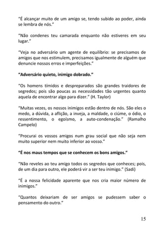 “É alcançar muito de um amigo se, tendo subido ao poder, ainda
se lembra de nós.”

“Não condenes teu camarada enquanto não estiveres em seu
lugar.”

“Veja no adversário um agente de equilíbrio: se precisamos de
amigos que nos estimulem, precisamos igualmente de alguém que
denuncie nossos erros e imperfeições.”

“Adversário quieto, inimigo dobrado.”

“Os homens tímidos e despreparados são grandes traidores de
segredos; pois são poucas as necessidades tão urgentes quanto
aquela de encontrar algo para dizer.” (H. Taylor)

“Muitas vezes, os nossos inimigos estão dentro de nós. São eles o
medo, a dúvida, a aflição, a inveja, a maldade, o ciúme, o ódio, o
ressentimento, o egoísmo, a auto-condenação.” (Ramalho
Campelo)

“Procurai os vossos amigos num grau social que não seja nem
muito superior nem muito inferior ao vosso.”

“É nos maus tempos que se conhecem os bons amigos.”

“Não reveles ao teu amigo todos os segredos que conheces; pois,
de um dia para outro, ele poderá vir a ser teu inimigo.” (Sadi)

“É a nossa felicidade aparente que nos cria maior número de
inimigos.”

“Quantos deixariam de ser amigos se pudessem saber o
pensamento do outro.”


                                                               15
 