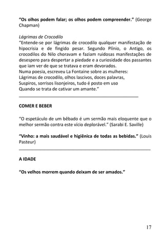 “Os olhos podem falar; os olhos podem compreender.” (George
Chapman)

Lágrimas de Crocodilo
“Entende-se por lágrimas de crocodilo qualquer manifestação de
hipocrisia e de fingido pesar. Segundo Plínio, o Antigo, os
crocodilos do Nilo choravam e faziam ruidosas manifestações de
desespero para despertar a piedade e a curiosidade dos passantes
que iam ver de que se tratava e eram devorados.
Numa poesia, escreveu La Fontaine sobre as mulheres:
Lágrimas de crocodilo, olhos lascivos, doces palavras,
Suspiros, sorrisos lisonjeiros, tudo é posto em uso
Quando se trata de cativar um amante.”
_________________________________________________

COMER E BEBER

“O espetáculo de um bêbado é um sermão mais eloquente que o
melhor sermão contra este vício deplorável.” (Sarabi E. Saville)

“Vinho: a mais saudável e higiênica de todas as bebidas.” (Louis
Pasteur)
______________________________________________________

A IDADE

“Os velhos morrem quando deixam de ser amados.”




                                                             17
 