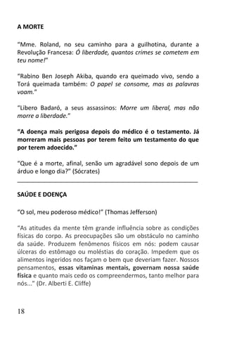 A MORTE

“Mme. Roland, no seu caminho para a guilhotina, durante a
Revolução Francesa: Ó liberdade, quantos crimes se cometem em
teu nome!”

“Rabino Ben Joseph Akiba, quando era queimado vivo, sendo a
Torá queimada também: O papel se consome, mas as palavras
voam.”

“Libero Badaró, a seus assassinos: Morre um liberal, mas não
morre a liberdade.”

“A doença mais perigosa depois do médico é o testamento. Já
morreram mais pessoas por terem feito um testamento do que
por terem adoecido.”

“Que é a morte, afinal, senão um agradável sono depois de um
árduo e longo dia?” (Sócrates)
______________________________________________________

SAÚDE E DOENÇA

“O sol, meu poderoso médico!” (Thomas Jefferson)

“As atitudes da mente têm grande influência sobre as condições
físicas do corpo. As preocupações são um obstáculo no caminho
da saúde. Produzem fenômenos físicos em nós: podem causar
úlceras do estômago ou moléstias do coração. Impedem que os
alimentos ingeridos nos façam o bem que deveriam fazer. Nossos
pensamentos, essas vitaminas mentais, governam nossa saúde
física e quanto mais cedo os compreendermos, tanto melhor para
nós...” (Dr. Alberti E. Cliffe)



18
 