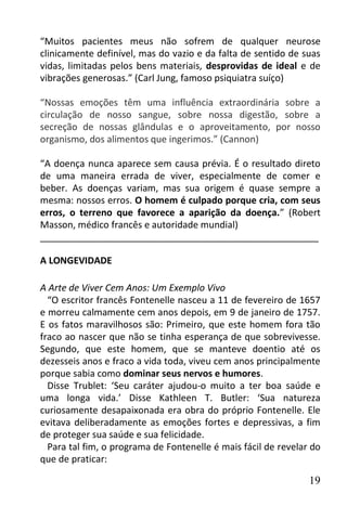 “Muitos pacientes meus não sofrem de qualquer neurose
clinicamente definível, mas do vazio e da falta de sentido de suas
vidas, limitadas pelos bens materiais, desprovidas de ideal e de
vibrações generosas.” (Carl Jung, famoso psiquiatra suíço)

“Nossas emoções têm uma influência extraordinária sobre a
circulação de nosso sangue, sobre nossa digestão, sobre a
secreção de nossas glândulas e o aproveitamento, por nosso
organismo, dos alimentos que ingerimos.” (Cannon)

“A doença nunca aparece sem causa prévia. É o resultado direto
de uma maneira errada de viver, especialmente de comer e
beber. As doenças variam, mas sua origem é quase sempre a
mesma: nossos erros. O homem é culpado porque cria, com seus
erros, o terreno que favorece a aparição da doença.” (Robert
Masson, médico francês e autoridade mundial)
______________________________________________________

A LONGEVIDADE

A Arte de Viver Cem Anos: Um Exemplo Vivo
  “O escritor francês Fontenelle nasceu a 11 de fevereiro de 1657
e morreu calmamente cem anos depois, em 9 de janeiro de 1757.
E os fatos maravilhosos são: Primeiro, que este homem fora tão
fraco ao nascer que não se tinha esperança de que sobrevivesse.
Segundo, que este homem, que se manteve doentio até os
dezesseis anos e fraco a vida toda, viveu cem anos principalmente
porque sabia como dominar seus nervos e humores.
  Disse Trublet: ‘Seu caráter ajudou-o muito a ter boa saúde e
uma longa vida.’ Disse Kathleen T. Butler: ‘Sua natureza
curiosamente desapaixonada era obra do próprio Fontenelle. Ele
evitava deliberadamente as emoções fortes e depressivas, a fim
de proteger sua saúde e sua felicidade.
  Para tal fim, o programa de Fontenelle é mais fácil de revelar do
que de praticar:

                                                                19
 