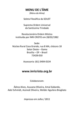 MENU DE L’ÂME
                     (Menu da Alma)

               Seleta Filosófica da SOUST

               Suprema Ordem Universal
                da Santíssima Trindade

              Revolucionária Ordem Mística
       instituída por INRI CRISTO em 28/02/1982

                          Sede:
    Núcleo Rural Casa Grande, rua 8 MA, chácara 18
                  Setor Oeste – Gama
                  Brasília – DF – Brasil
                       72428-010

               Assessoria: (61) 3404-0134


             www.inricristo.org.br

                     Colaboraram:

      Ádrea Alves, Asusana Oliveira, Amaí Gabardo,
Adeí Schmidt, Assinoê Oliveira, Welder Aguilera Brogliato


               Impresso em Julho / 2011
 