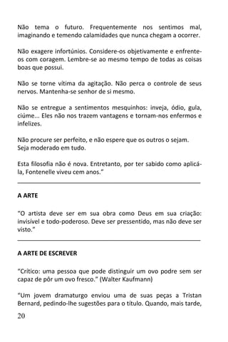 Não tema o futuro. Frequentemente nos sentimos mal,
imaginando e temendo calamidades que nunca chegam a ocorrer.

Não exagere infortúnios. Considere-os objetivamente e enfrente-
os com coragem. Lembre-se ao mesmo tempo de todas as coisas
boas que possui.

Não se torne vítima da agitação. Não perca o controle de seus
nervos. Mantenha-se senhor de si mesmo.

Não se entregue a sentimentos mesquinhos: inveja, ódio, gula,
ciúme... Eles não nos trazem vantagens e tornam-nos enfermos e
infelizes.

Não procure ser perfeito, e não espere que os outros o sejam.
Seja moderado em tudo.

Esta filosofia não é nova. Entretanto, por ter sabido como aplicá-
la, Fontenelle viveu cem anos.”
______________________________________________________

A ARTE

“O artista deve ser em sua obra como Deus em sua criação:
invisível e todo-poderoso. Deve ser pressentido, mas não deve ser
visto.”
______________________________________________________

A ARTE DE ESCREVER

“Crítico: uma pessoa que pode distinguir um ovo podre sem ser
capaz de pôr um ovo fresco.” (Walter Kaufmann)

“Um jovem dramaturgo enviou uma de suas peças a Tristan
Bernard, pedindo-lhe sugestões para o título. Quando, mais tarde,
20
 