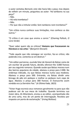 o autor contatou Bernard, este não havia lido a peça; mas depois
de refletir um minuto, perguntou ao autor: ‘Há tambores na sua
peça?’
– Não.
– Há nela trombetas?
– Não.
– Por que não a intitular então: Sem tambores nem trombetas?”

“Um crítico nunca conhece suas limitações, mas conhece as dos
outros.”

“O crítico é um coxo que ensina a correr.” (Chaning Pollock, O
Livro Verde)

“Quer saber quem são os críticos? Homens que fracassaram na
literatura e nas artes.” (Benjamin Disraeli)

“Todo aquele que não consegue ser escritor, faz-se crítico; não
podendo criar, contenta-se em destruir.”

“Um editor parisiense, ouvindo falar de Honoré de Balzac como de
um escritor de grande futuro, decidiu oferecer-lhe 3.000 francos
por seu seguinte romance. Quando soube que Balzac morava num
dos bairros populares da cidade, abaixou o preço para 2.000. No
endereço indicado, viu que Balzac morava numa casa modesta.
Abaixou o preço para 500. Entrando, viu Balzac dividir uma
bisnaga de pão em pedaços e molhar os pedaços num copo de
água. Abaixou o preço para 300 francos. O manuscrito assim
vendido era La Dernière Fee.” (A Última Fada, 1823)

“Victor Hugo escrevia seus romances geralmente nu para que não
pudesse sair de sua mesa de trabalho. Quando terminou sua
maior obra, Os Miseráveis, enviou-a ao editor, acompanhada não
de uma carta, mas de um ponto de interrogação. Recebeu por
resposta um ponto de exclamação.” (Irving Wallace)

                                                             21
 