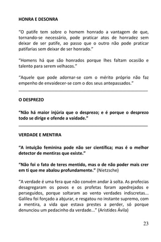 HONRA E DESONRA

“O patife tem sobre o homem honrado a vantagem de que,
tornando-se necessário, pode praticar atos de honradez sem
deixar de ser patife, ao passo que o outro não pode praticar
patifarias sem deixar de ser honrado.”

“Homens há que são honrados porque lhes faltam ocasião e
talento para serem velhacos.”

“Aquele que pode adornar-se com o mérito próprio não faz
empenho de envaidecer-se com o dos seus antepassados.”
______________________________________________________

O DESPREZO

“Não há maior injúria que o desprezo; e é porque o desprezo
todo se dirige e ofende a vaidade.”
______________________________________________________

VERDADE E MENTIRA

“A intuição feminina pode não ser científica; mas é o melhor
detector de mentiras que existe.”

“Não foi o fato de teres mentido, mas o de não poder mais crer
em ti que me abalou profundamente.” (Nietzsche)

“A verdade é uma fera que não convém andar à solta. As profecias
desagregaram os povos e os profetas foram apedrejados e
perseguidos, porque soltaram ao vento verdades indiscretas...
Galileu foi forçado a abjurar, e resgatou no instante supremo, com
a mentira, a vida que estava prestes a perder, só porque
denunciou um pedacinho da verdade...” (Aristides Ávila)

                                                               23
 