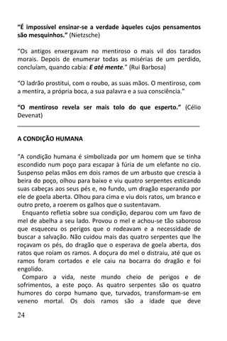 “É impossível ensinar-se a verdade àqueles cujos pensamentos
são mesquinhos.” (Nietzsche)

“Os antigos enxergavam no mentiroso o mais vil dos tarados
morais. Depois de enumerar todas as misérias de um perdido,
concluíam, quando cabia: E até mente.” (Rui Barbosa)

“O ladrão prostitui, com o roubo, as suas mãos. O mentiroso, com
a mentira, a própria boca, a sua palavra e a sua consciência.”

“O mentiroso revela ser mais tolo do que esperto.” (Célio
Devenat)
______________________________________________________

A CONDIÇÃO HUMANA

“A condição humana é simbolizada por um homem que se tinha
escondido num poço para escapar à fúria de um elefante no cio.
Suspenso pelas mãos em dois ramos de um arbusto que crescia à
beira do poço, olhou para baixo e viu quatro serpentes esticando
suas cabeças aos seus pés e, no fundo, um dragão esperando por
ele de goela aberta. Olhou para cima e viu dois ratos, um branco e
outro preto, a roerem os galhos que o sustentavam.
  Enquanto refletia sobre sua condição, deparou com um favo de
mel de abelha a seu lado. Provou o mel e achou-se tão saboroso
que esqueceu os perigos que o rodeavam e a necessidade de
buscar a salvação. Não cuidou mais das quatro serpentes que lhe
roçavam os pés, do dragão que o esperava de goela aberta, dos
ratos que roíam os ramos. A doçura do mel o distraiu, até que os
ramos foram cortados e ele caiu na bocarra do dragão e foi
engolido.
  Comparo a vida, neste mundo cheio de perigos e de
sofrimentos, a este poço. As quatro serpentes são os quatro
humores do corpo humano que, turvados, transformam-se em
veneno mortal. Os dois ramos são a idade que deve

24
 