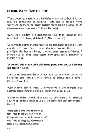 IDEOLOGIAS E SISTEMAS POLÍTICOS

“Todo poder que escraviza o indivíduo é inimigo da humanidade,
seja ele comunista ou fascista. Tudo que é preciso numa
sociedade depende da oportunidade reconhecida a cada um de
desenvolver-se livremente.” (Albert Einstein)

“Meu ideal político é a democracia. Que todo indivíduo seja
respeitado e nenhum, idolatrado.” (Albert Einstein)

“A liberdade é uma moeda no reino da dignidade humana. E essa
moeda tem duas faces: numa são inscritos os direitos e os
privilégios dos homens livres; na outra, suas responsabilidades. A
menos que as duas faces sejam bem gravadas e genuínas, a
moeda é falsa.”

“A democracia é boa principalmente porque os outros sistemas
são piores.” (Nehru)

“Se queres compreender a democracia, passa menos tempo na
biblioteca com Platão e mais tempo no ônibus com o povo.”
(Simeon Strunsky)

“Comunismo não é amor. O comunismo é um martelo que
usamos para esmagar o inimigo.” (Mao Tse-Tung, 1950)

“Devemos odiar. O ódio é a base do comunismo. As crianças
devem aprender a odiar seus pais se estes não são comunistas.”
(Lênin)

“Perdeste o império do mundo?
Ora! Não te aflijas, não é nada.
Conquistaste o império do mundo?
Ora! Não te alegres, não é nada.
Dores e alegrias, tudo passa.

26
 