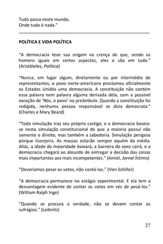 Tudo passa neste mundo,
Onde tudo é nada.”
______________________________________________________

POLÍTICA E VIDA POLÍTICA

“A democracia teve sua origem na crença de que, sendo os
homens iguais em certos aspectos, eles o são em tudo.”
(Aristóteles, Política)

“Nunca, em lugar algum, diretamente ou por intermédio de
representantes, o povo norte-americano proclamou oficialmente
os Estados Unidos uma democracia. A constituição não contém
essa palavra nem palavra alguma derivada dela, com a possível
exceção de ‘Nós, o povo’ no preâmbulo. Quando a constituição foi
redigida, nenhuma pessoa responsável se dizia democrata.”
(Charles e Mary Beard)

“Toda simulação traz seu próprio castigo, e a democracia baseia-
se nesta simulação constitucional de que a maioria possui não
somente o direito, mas também a sabedoria. Simulação perigosa
porque lisonjeira. As massas estarão sempre aquém da média.
Aliás, a idade da maioridade baixará, a barreira do sexo cairá, e a
democracia chegará ao absurdo de entregar a decisão das coisas
mais importantes aos mais incompetentes.” (Amiel, Jornal Íntimo)

“Deveríamos pesar os votos, não contá-los.” (Von Schiller)

“A democracia permanece no estágio experimental. E ela tem a
desvantagem evidente de contar os votos em vez de pesá-los.”
(William Ralph Inge)

“Quando se procura a verdade, não se devem contar os
sufrágios.” (Leibnitz)


                                                                27
 