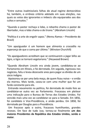 “Entre outras inadmissíveis falhas do atual regime democrático
há, também, o errôneo critério adotado em suas eleições, nas
quais os votos dos ignorantes e imbecis são equiparados aos dos
cultos e sensatos.”

“Quando o pastor rechaça o lobo, o rebanho chama o pastor de
libertador, mas o lobo chama-o de tirano.” (Abraham Lincoln)

“Política é a arte de engolir sapos.” (Nereu Ramos – Presidente do
Brasil)

“Um apaziguador é um homem que alimenta o crocodilo na
esperança de que o coma por último.” (Winston Churchill)

“Os apaziguadores acreditam que se continuarem a jogar bifes ao
tigre, o tigre se tornará vegetariano.” (Heywood Brown)

“Quando Abraham Lincoln era ainda jovem, candidatou-se ao
Parlamento em Illinois, e foi derrotado. Em seguida, ingressou nos
negócios, faliu e levou dezessete anos para pagar as dívidas de um
sócio indigno.
 Apaixonou-se por uma bela moça, de quem ficou noivo – e então
ela morreu. Mais tarde, casou-se com uma mulher que foi um
fardo constante para ele.
 Entrando novamente na política, foi derrotado de modo feio ao
candidatar-se outra vez ao Parlamento. Fracassou em pleitear
uma indicação para o Bureau de Terras dos Estados Unidos. Foi
vencido mais uma vez ao candidatar-se para o Senado. Em 1856,
foi candidato à Vice-Presidência, e ainda perdeu. Em 1858, foi
derrotado por Douglas para a Presidência.
 Um fracasso após o outro, fracassos humilhantes, grandes
reveses. Em face de tudo isso, tornou-se finalmente um dos
maiores Presidentes da República dos Estados Unidos, senão o
maior.


28
 