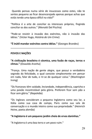 Quando pensas numa série de insucessos como estes, não te
sentes pequeno ao ficar desencorajado apenas porque achas que
estás tendo uma época difícil na vida?”

“Política é a arte de conciliar os interesses próprios, fingindo
conciliar os dos outros.” (Menotti Del Picchia)

“Pode-se resistir à invasão dos exércitos, não à invasão das
idéias.” (Victor Hugo, História de Um Crime)

“É inútil mandar exércitos contra idéias.” (Georges Brandes)
______________________________________________________

POVOS E NAÇÕES

“A civilização brasileira é cósmica, uma fusão de raças, terras e
climas.” (Oswaldo Aranha)

“França. Uma nação de gente alegre, que possui o verdadeiro
segredo da felicidade, o qual consiste simplesmente em pensar
em nada, falar de tudo, e rir-se de qualquer coisa.” (Washington
Irving)

“Os franceses têm vaidade, leviandade, independência, capricho e
uma paixão incontrolável pela glória. Preferem ficar sem pão a
ficar sem glória.” (Napoleão)

“Os ingleses consideram a pequena Inglaterra como seu lar, a
Itália como sua casa de campo, Paris como sua sala de
conversação e o mundo inteiro como sua propriedade.” (Heinrich
Heine, poeta alemão)

“A Inglaterra é um pequeno jardim cheio de ervas daninhas.”

“A Inglaterra é uma boa terra e um povo ruim.”

                                                              29
 