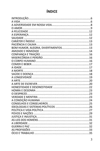 ÍNDICE
INTRODUÇÃO ...................................................................................6
A VIDA ..............................................................................................6
A ADVERSIDADE EM NOSSA VIDA....................................................8
O AMOR ...........................................................................................9
A FELICIDADE .................................................................................12
A ESPERANÇA.................................................................................12
SAUDADE .......................................................................................12
CARÁTER E ÍNDOLE ........................................................................13
PACIÊNCIA E CALMA ......................................................................13
BOM HUMOR, ALEGRIA, DIVERTIMENTOS ....................................13
AMIZADE E INIMIZADE ..................................................................14
CONFIANÇA E TRAIÇÃO .................................................................16
MISERICÓRDIA E PERDÃO ..............................................................16
O CORPO HUMANO .......................................................................16
COMER E BEBER.............................................................................17
A IDADE ..........................................................................................17
A MORTE ........................................................................................18
SAÚDE E DOENÇA ..........................................................................18
A LONGEVIDADE ............................................................................19
A ARTE............................................................................................20
A ARTE DE ESCREVER .....................................................................20
HONESTIDADE E DESONESTIDADE ................................................22
HONRA E DESONRA .......................................................................23
O DESPREZO...................................................................................23
VERDADE E MENTIRA ....................................................................23
A CONDIÇÃO HUMANA .................................................................24
CONSELHOS E CONSELHEIROS .......................................................25
IDEOLOGIAS E SISTEMAS POLÍTICOS .............................................26
POLÍTICA E VIDA POLÍTICA .............................................................27
POVOS E NAÇÕES ..........................................................................29
JUSTIÇA E INJUSTIÇA ......................................................................31
AS LEIS DOS HOMENS ....................................................................31
A LIBERDADE ..................................................................................32
GUERRA E PAZ ...............................................................................32
AS PROFISSÕES ..............................................................................33
ÓCIO E TRABALHO .........................................................................35

                                                                                                    3
 
