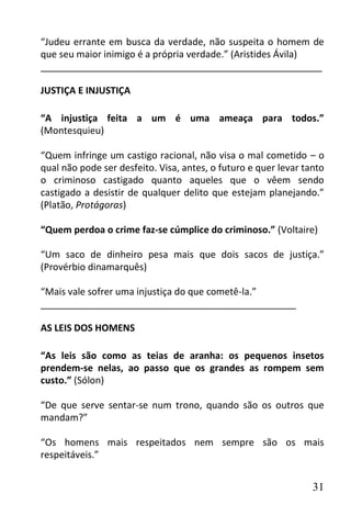 “Judeu errante em busca da verdade, não suspeita o homem de
que seu maior inimigo é a própria verdade.” (Aristides Ávila)
______________________________________________________

JUSTIÇA E INJUSTIÇA

“A injustiça feita a um é uma ameaça para todos.”
(Montesquieu)

“Quem infringe um castigo racional, não visa o mal cometido – o
qual não pode ser desfeito. Visa, antes, o futuro e quer levar tanto
o criminoso castigado quanto aqueles que o vêem sendo
castigado a desistir de qualquer delito que estejam planejando.”
(Platão, Protágoras)

“Quem perdoa o crime faz-se cúmplice do criminoso.” (Voltaire)

“Um saco de dinheiro pesa mais que dois sacos de justiça.”
(Provérbio dinamarquês)

“Mais vale sofrer uma injustiça do que cometê-la.”
_________________________________________________

AS LEIS DOS HOMENS

“As leis são como as teias de aranha: os pequenos insetos
prendem-se nelas, ao passo que os grandes as rompem sem
custo.” (Sólon)

“De que serve sentar-se num trono, quando são os outros que
mandam?”

“Os homens mais respeitados nem sempre são os mais
respeitáveis.”


                                                                 31
 