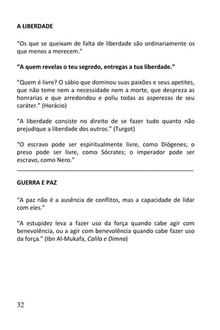 A LIBERDADE

“Os que se queixam de falta de liberdade são ordinariamente os
que menos a merecem.”

“A quem revelas o teu segredo, entregas a tua liberdade.”

“Quem é livre? O sábio que dominou suas paixões e seus apetites,
que não teme nem a necessidade nem a morte, que despreza as
honrarias e que arredondou e poliu todas as asperezas de seu
caráter.” (Horácio)

“A liberdade consiste no direito de se fazer tudo quanto não
prejudique a liberdade dos outros.” (Turgot)

“O escravo pode ser espiritualmente livre, como Diógenes; o
preso pode ser livre, como Sócrates; o imperador pode ser
escravo, como Nero.”
______________________________________________________

GUERRA E PAZ

“A paz não é a ausência de conflitos, mas a capacidade de lidar
com eles.”

“A estupidez leva a fazer uso da força quando cabe agir com
benevolência, ou a agir com benevolência quando cabe fazer uso
da força.” (Ibn Al-Mukafa, Calila e Dimna)




32
 