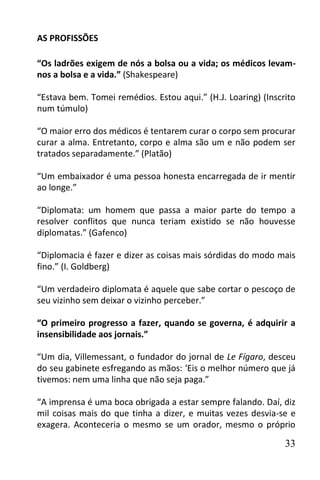 AS PROFISSÕES

“Os ladrões exigem de nós a bolsa ou a vida; os médicos levam-
nos a bolsa e a vida.” (Shakespeare)

“Estava bem. Tomei remédios. Estou aqui.” (H.J. Loaring) (Inscrito
num túmulo)

“O maior erro dos médicos é tentarem curar o corpo sem procurar
curar a alma. Entretanto, corpo e alma são um e não podem ser
tratados separadamente.” (Platão)

“Um embaixador é uma pessoa honesta encarregada de ir mentir
ao longe.”

“Diplomata: um homem que passa a maior parte do tempo a
resolver conflitos que nunca teriam existido se não houvesse
diplomatas.” (Gafenco)

“Diplomacia é fazer e dizer as coisas mais sórdidas do modo mais
fino.” (I. Goldberg)

“Um verdadeiro diplomata é aquele que sabe cortar o pescoço de
seu vizinho sem deixar o vizinho perceber.”

“O primeiro progresso a fazer, quando se governa, é adquirir a
insensibilidade aos jornais.”

“Um dia, Villemessant, o fundador do jornal de Le Fígaro, desceu
do seu gabinete esfregando as mãos: ‘Eis o melhor número que já
tivemos: nem uma linha que não seja paga.”

“A imprensa é uma boca obrigada a estar sempre falando. Daí, diz
mil coisas mais do que tinha a dizer, e muitas vezes desvia-se e
exagera. Aconteceria o mesmo se um orador, mesmo o próprio

                                                               33
 