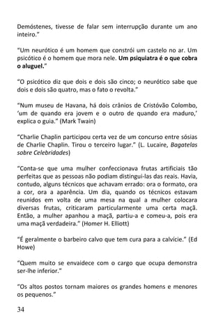 Demóstenes, tivesse de falar sem interrupção durante um ano
inteiro.”

“Um neurótico é um homem que constrói um castelo no ar. Um
psicótico é o homem que mora nele. Um psiquiatra é o que cobra
o aluguel.”

“O psicótico diz que dois e dois são cinco; o neurótico sabe que
dois e dois são quatro, mas o fato o revolta.”

“Num museu de Havana, há dois crânios de Cristóvão Colombo,
‘um de quando era jovem e o outro de quando era maduro,’
explica o guia.” (Mark Twain)

“Charlie Chaplin participou certa vez de um concurso entre sósias
de Charlie Chaplin. Tirou o terceiro lugar.” (L. Lucaire, Bagatelas
sobre Celebridades)

“Conta-se que uma mulher confeccionava frutas artificiais tão
perfeitas que as pessoas não podiam distingui-las das reais. Havia,
contudo, alguns técnicos que achavam errado: ora o formato, ora
a cor, ora a aparência. Um dia, quando os técnicos estavam
reunidos em volta de uma mesa na qual a mulher colocara
diversas frutas, criticaram particularmente uma certa maçã.
Então, a mulher apanhou a maçã, partiu-a e comeu-a, pois era
uma maçã verdadeira.” (Homer H. Elliott)

“É geralmente o barbeiro calvo que tem cura para a calvície.” (Ed
Howe)

“Quem muito se envaidece com o cargo que ocupa demonstra
ser-lhe inferior.”

“Os altos postos tornam maiores os grandes homens e menores
os pequenos.”

34
 